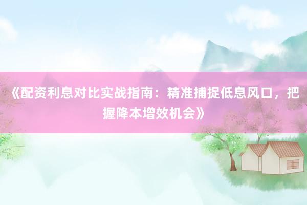 《配资利息对比实战指南：精准捕捉低息风口，把握降本增效机会》