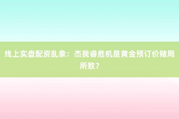 线上实盘配资乱象：杰我睿危机是黄金预订价赌局所致？