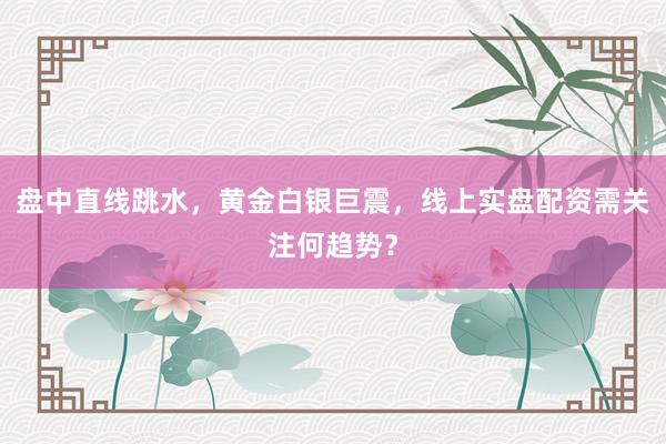 盘中直线跳水，黄金白银巨震，线上实盘配资需关注何趋势？
