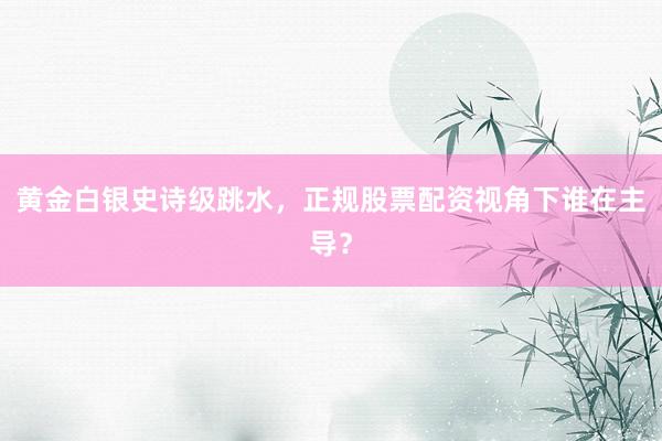 黄金白银史诗级跳水，正规股票配资视角下谁在主导？