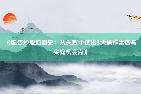 《配资炒股血泪史：从失败中挖出3大操作雷区与实战机会点》
