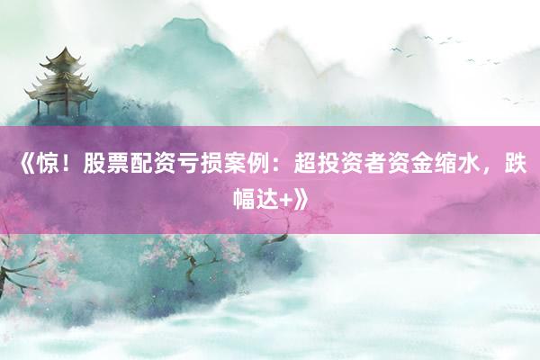 《惊！股票配资亏损案例：超投资者资金缩水，跌幅达+》