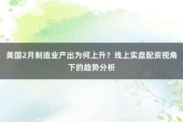 美国2月制造业产出为何上升？线上实盘配资视角下的趋势分析