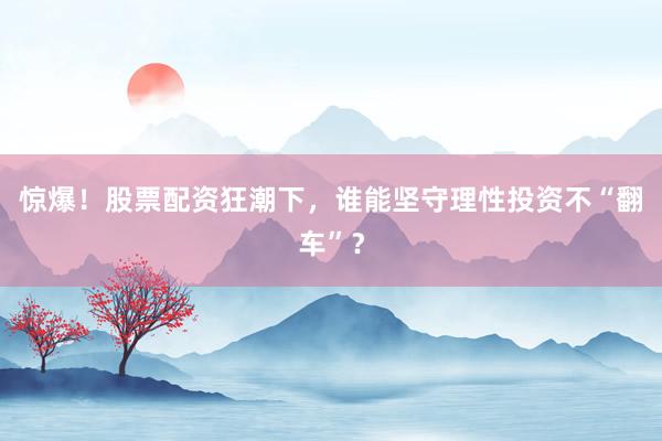 惊爆！股票配资狂潮下，谁能坚守理性投资不“翻车”？