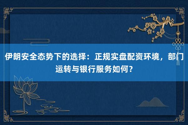 伊朗安全态势下的选择：正规实盘配资环境，部门运转与银行服务如何？