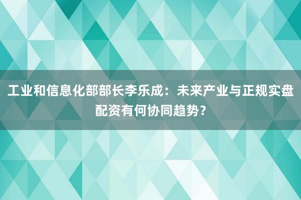 工业和信息化部部长李乐成：未来产业与正规实盘配资有何协同趋势？