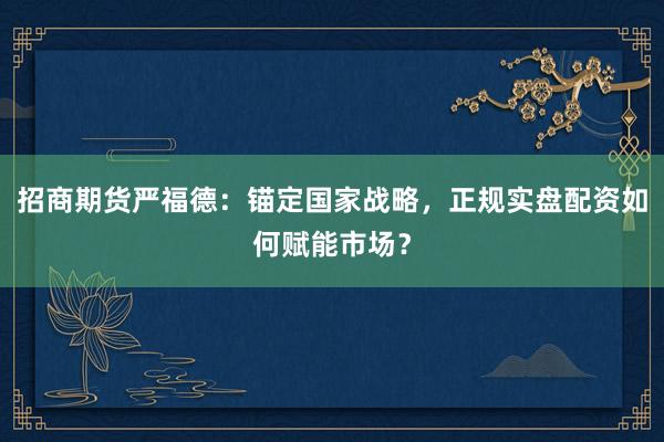 招商期货严福德：锚定国家战略，正规实盘配资如何赋能市场？