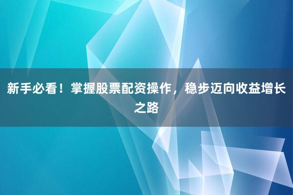 新手必看！掌握股票配资操作，稳步迈向收益增长之路