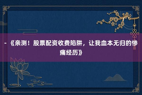 - 《亲测！股票配资收费陷阱，让我血本无归的惨痛经历》