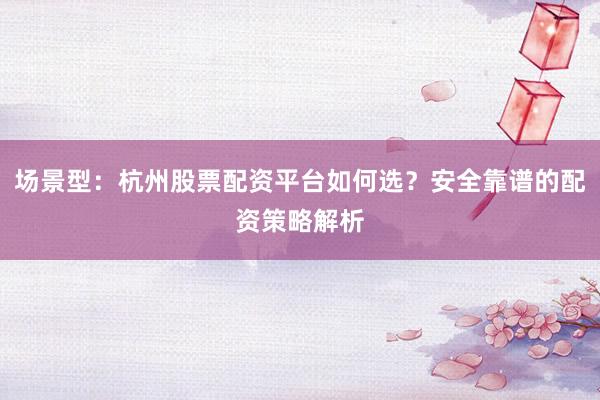 场景型：杭州股票配资平台如何选？安全靠谱的配资策略解析