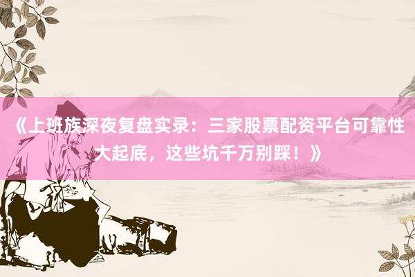 《上班族深夜复盘实录：三家股票配资平台可靠性大起底，这些坑千万别踩！》
