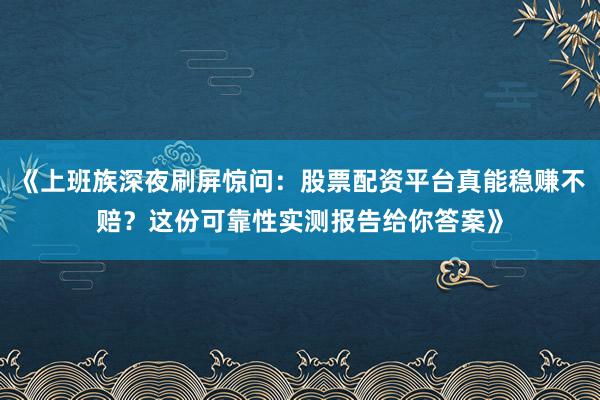《上班族深夜刷屏惊问:股票配资平台真能稳赚不赔?这份可靠性实测报告给你答案》