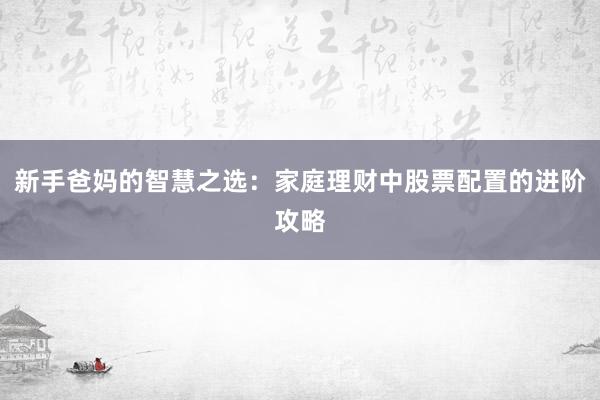 新手爸妈的智慧之选：家庭理财中股票配置的进阶攻略