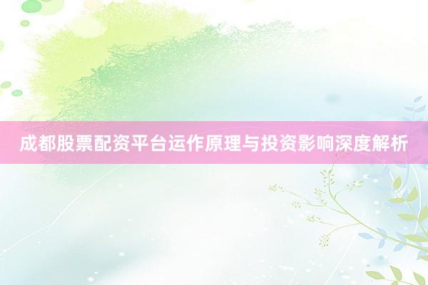 成都股票配资平台运作原理与投资影响深度解析