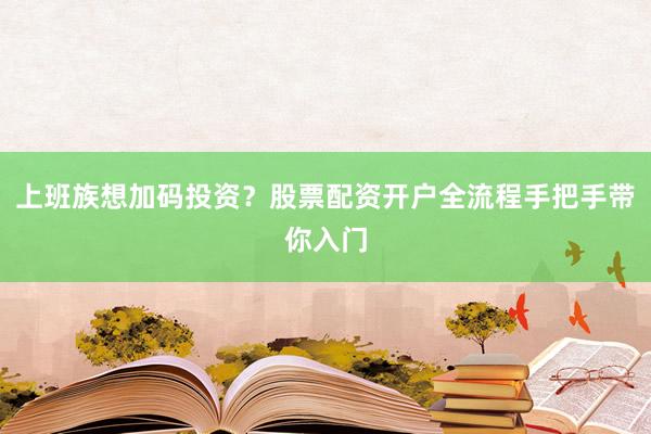 上班族想加码投资？股票配资开户全流程手把手带你入门