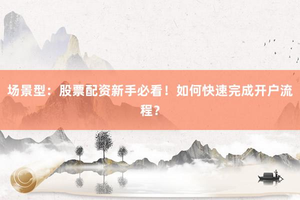 场景型：股票配资新手必看！如何快速完成开户流程？