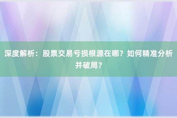 深度解析：股票交易亏损根源在哪？如何精准分析并破局？