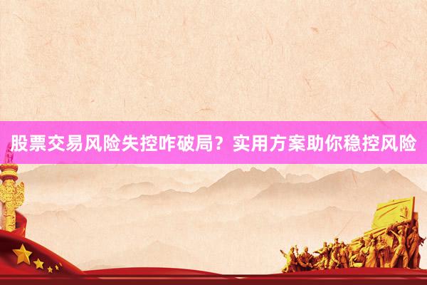 股票交易风险失控咋破局？实用方案助你稳控风险