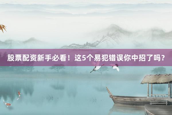 股票配资新手必看！这5个易犯错误你中招了吗？