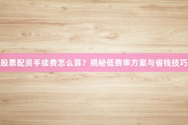 股票配资手续费怎么算？揭秘低费率方案与省钱技巧