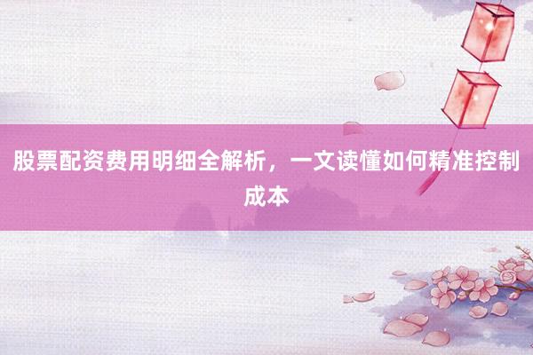 股票配资费用明细全解析，一文读懂如何精准控制成本
