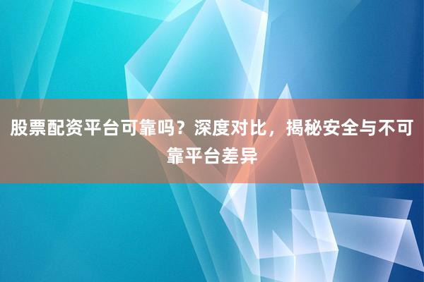 股票配资平台可靠吗？深度对比，揭秘安全与不可靠平台差异