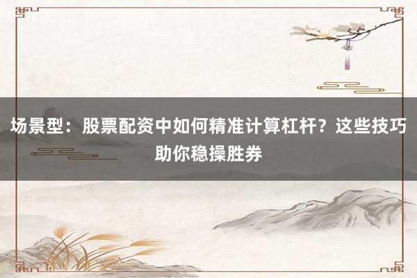 场景型：股票配资中如何精准计算杠杆？这些技巧助你稳操胜券