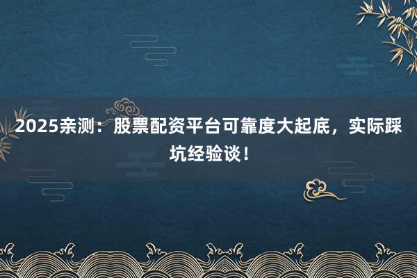 2025亲测：股票配资平台可靠度大起底，实际踩坑经验谈！