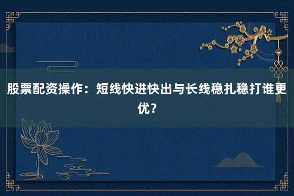 股票配资操作：短线快进快出与长线稳扎稳打谁更优？