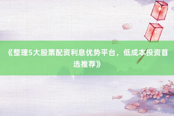 《整理5大股票配资利息优势平台，低成本投资首选推荐》