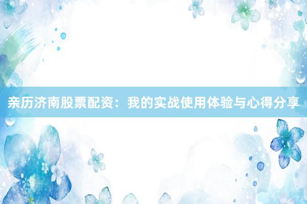 亲历济南股票配资：我的实战使用体验与心得分享