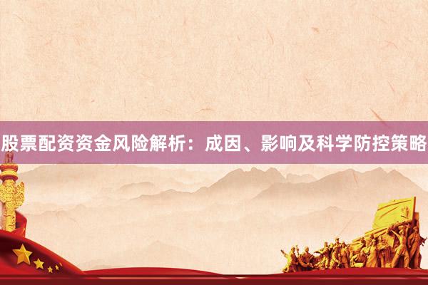 股票配资资金风险解析：成因、影响及科学防控策略