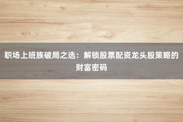 职场上班族破局之选：解锁股票配资龙头股策略的财富密码
