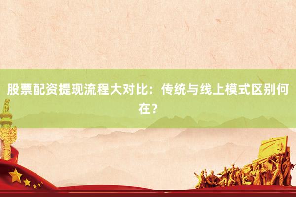股票配资提现流程大对比：传统与线上模式区别何在？
