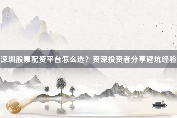 深圳股票配资平台怎么选？资深投资者分享避坑经验