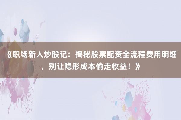 《职场新人炒股记：揭秘股票配资全流程费用明细，别让隐形成本偷走收益！》