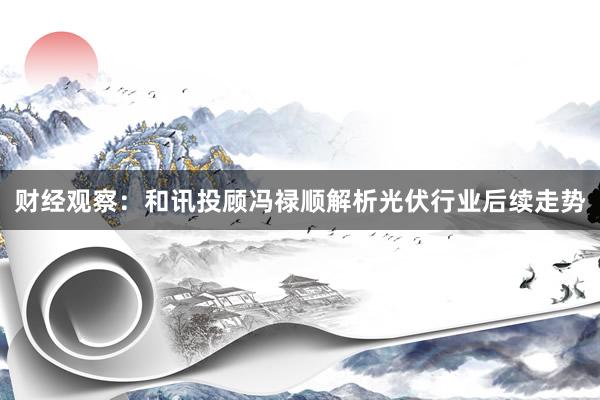 财经观察：和讯投顾冯禄顺解析光伏行业后续走势