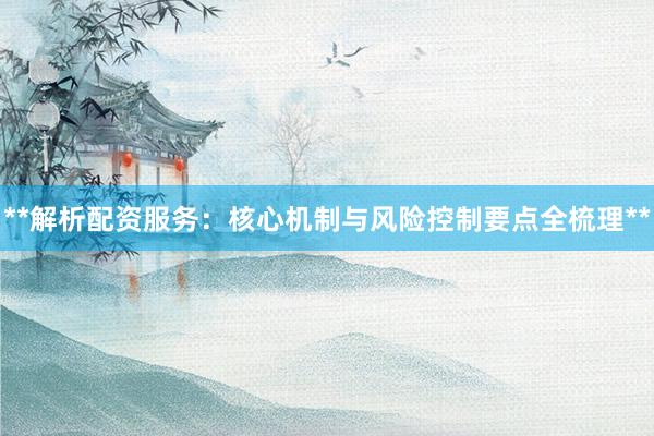 **解析配资服务：核心机制与风险控制要点全梳理**