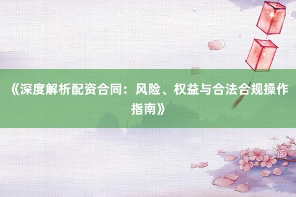 《深度解析配资合同：风险、权益与合法合规操作指南》
