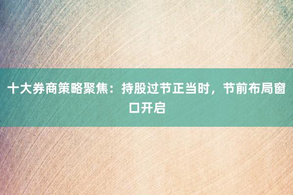 十大券商策略聚焦:持股过节正当时,节前布局窗口开启