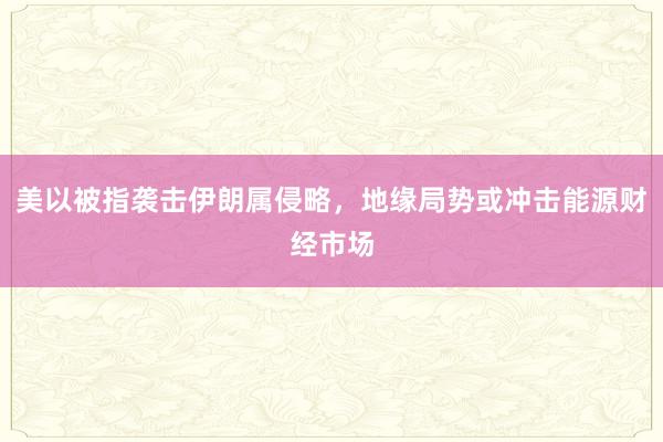 美以被指袭击伊朗属侵略，地缘局势或冲击能源财经市场