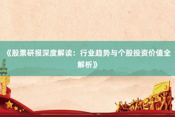 《股票研报深度解读：行业趋势与个股投资价值全解析》