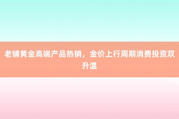 老铺黄金高端产品热销，金价上行周期消费投资双升温