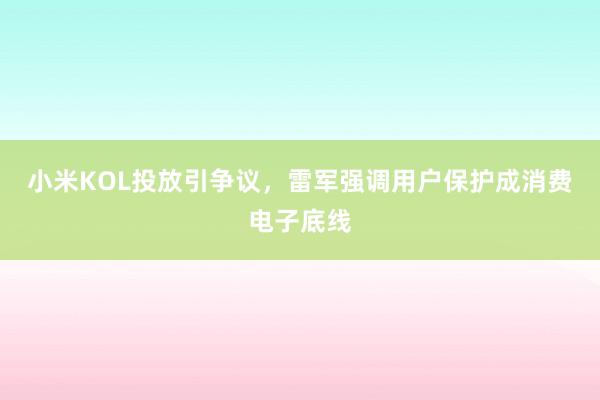小米KOL投放引争议，雷军强调用户保护成消费电子底线