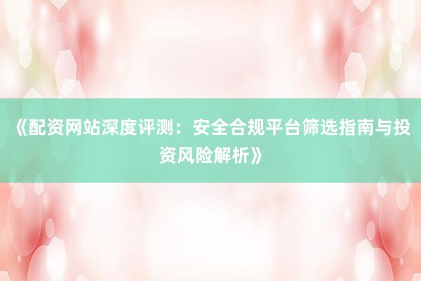 《配资网站深度评测：安全合规平台筛选指南与投资风险解析》