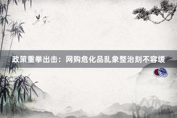 政策重拳出击：网购危化品乱象整治刻不容缓