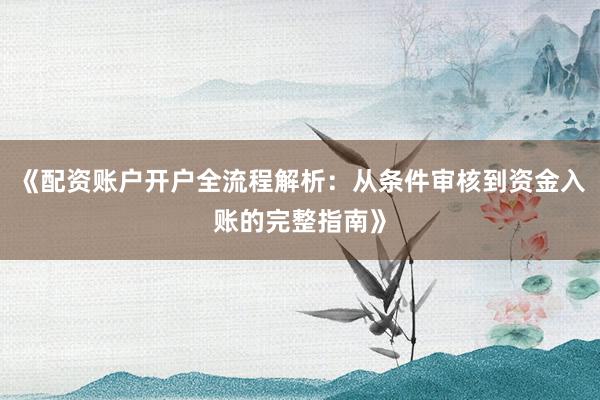 《配资账户开户全流程解析：从条件审核到资金入账的完整指南》