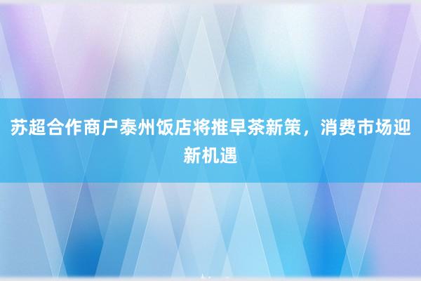 苏超合作商户泰州饭店将推早茶新策，消费市场迎新机遇