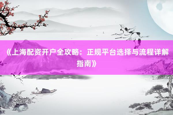 《上海配资开户全攻略：正规平台选择与流程详解指南》