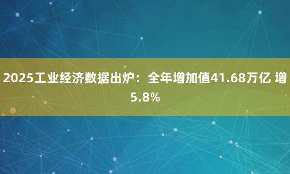 2025工业经济数据出炉：全年增加值41.68万亿 增5.8%